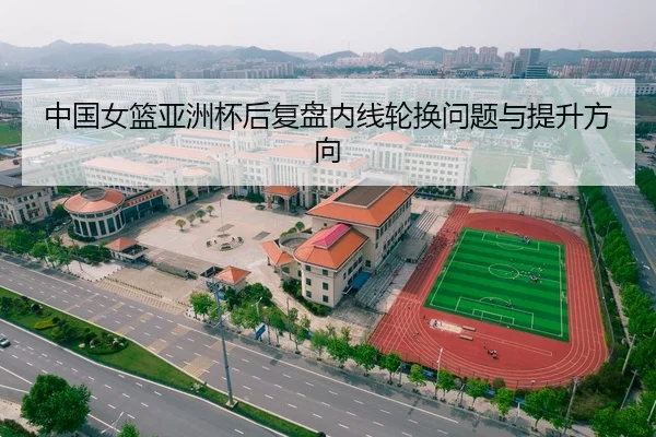 中国女篮亚洲杯后复盘内线轮换问题与提升方向